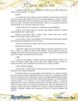 194
—Caleb, lo digo en serio —proseguí mi súplica en voz alta desde que
había sido desviada—. Por favor.
Suspiró.
—Lo intentaré. Pero lo digo en serio también. Tenemos que encontrar
una forma para que estemos juntos. No puedo dejar que vayas a casa y
fingir que todo está normal, cuando sé que esto no ha terminado. Marcus
no va a parar. Tenemos que mantenerte a salvo y no puedo hacer eso
furtivamente en tu ventana todas las noches.
—¡Furtivamente en su ventana! —dijo Abue escandalizada.
—Abue, ¿qué otra cosa se supone que debía hacer? Él estaba
haciéndole daño —dijo Caleb.
Mientras que Peter dijo—: Ahora, Abue. Sabes que con nuestra
especie tiene que haber excepciones.
—Lo sé, pero... Señor, ten piedad. En mis tiempos habría sido fusilado
por colarse en la habitación de una chica.
—Bueno, su papá no lo sabe, Abue. De lo contrario no funcionaría.
Ella levantó las manos.
—Está bien. ¡Basta ya! Mis pobres oídos no pueden aguantar mucho
más. —Peter y Caleb se rieron entre dientes, pero entonces Abue se
arrodilló a mi lado y todo el mundo se puso serio—. ¿Estás lista, niña bonita?
El ultimo. El peor. Vamos terminar con esto.
—Bien.
Cada uno me agarró y Caleb volvió a su lugar anterior, frente a mí
como si pudiera tomar algo de mi dolor. Ella respiró hondo y puso sus
manos en línea con la imprimación de la mano y luego, las retiró.
—Tienes fiebre, Maggie.
—Estoy bien. —Miré a Kyle y puso los ojos con aire de culpabilidad—.
Estoy bien, de verdad. Adelante.
Se inclinó sobre mí, sus ojos grises arremolinados con verde, hicieron
que me maree al verlos. Realineó la mano y pude ver su tatuaje de media
luna en la muñeca con “Raymond” dentro, envuelto alrededor de la parte
curva a la derecha antes de que la visión inversa llegara. En cámara lenta,
marcha atrás y vi a Marcus y a su amigo gritando algo y a Marcus
agarrando mi muñeca punzante. Entonces, una mano cruzó mi cara y su
mano se dejó caer a su lado justo después de que me apartara de la
puerta, la boca de Marcus abierta en un grito, y luego las patadas en la
espinilla, mientras trataba de empujarme hacia la puerta abierta del
coche.
 