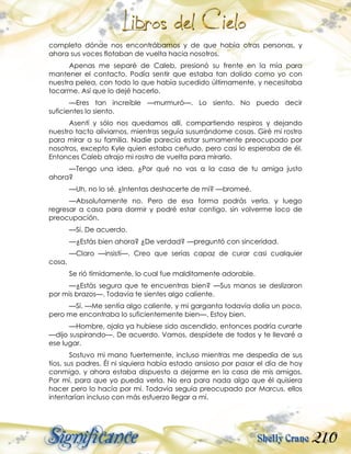 210
completo dónde nos encontrábamos y de que había otras personas, y
ahora sus voces flotaban de vuelta hacia nosotros.
Apenas me separé de Caleb, presionó su frente en la mía para
mantener el contacto. Podía sentir que estaba tan dolido como yo con
nuestra pelea, con todo lo que había sucedido últimamente, y necesitaba
tocarme. Así que lo dejé hacerlo.
—Eres tan increíble —murmuró—. Lo siento. No puedo decir
suficientes lo siento.
Asentí y sólo nos quedamos allí, compartiendo respiros y dejando
nuestro tacto aliviarnos, mientras seguía susurrándome cosas. Giré mi rostro
para mirar a su familia. Nadie parecía estar sumamente preocupado por
nosotros, excepto Kyle quien estaba ceñudo, pero casi lo esperaba de él.
Entonces Caleb atrajo mi rostro de vuelta para mirarlo.
—Tengo una idea. ¿Por qué no vas a la casa de tu amiga justo
ahora?
—Uh, no lo sé. ¿Intentas deshacerte de mí? —bromeé.
—Absolutamente no. Pero de esa forma podrás verla, y luego
regresar a casa para dormir y podré estar contigo, sin volverme loco de
preocupación.
—Sí. De acuerdo.
—¿Estás bien ahora? ¿De verdad? —preguntó con sinceridad.
—Claro —insistí—. Creo que serías capaz de curar casi cualquier
cosa.
Se rió tímidamente, lo cual fue malditamente adorable.
—¿Estás segura que te encuentras bien? —Sus manos se deslizaron
por mis brazos—. Todavía te sientes algo caliente.
—Sí. —Me sentía algo caliente, y mi garganta todavía dolía un poco,
pero me encontraba lo suficientemente bien—. Estoy bien.
—Hombre, ojala ya hubiese sido ascendido, entonces podría curarte
—dijo suspirando—. De acuerdo. Vamos, despídete de todos y te llevaré a
ese lugar.
Sostuvo mi mano fuertemente, incluso mientras me despedía de sus
tíos, sus padres. Él ni siquiera había estado ansioso por pasar el día de hoy
conmigo, y ahora estaba dispuesto a dejarme en la casa de mis amigos.
Por mí, para que yo pueda verla. No era para nada algo que él quisiera
hacer pero lo hacía por mí. Todavía seguía preocupado por Marcus, ellos
intentarían incluso con más esfuerzo llegar a mí.
 
