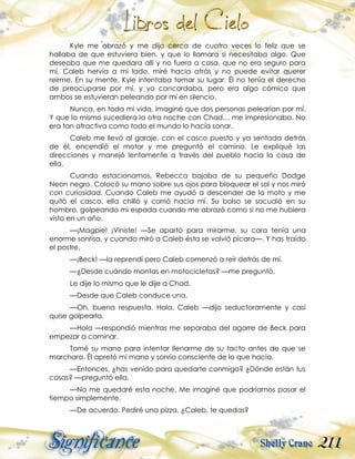 211
Kyle me abrazó y me dijo cerca de cuatro veces lo feliz que se
hallaba de que estuviera bien, y que lo llamara si necesitaba algo. Que
deseaba que me quedara allí y no fuera a casa, que no era seguro para
mí. Caleb hervía a mi lado, miré hacia atrás y no puede evitar querer
reírme. En su mente, Kyle intentaba tomar su lugar. Él no tenía el derecho
de preocuparse por mí, y yo concordaba, pero era algo cómico que
ambos se estuvieran peleando por mí en silencio.
Nunca, en toda mi vida, imaginé que dos personas pelearían por mí.
Y que lo mismo sucediera la otra noche con Chad… me impresionaba. No
era tan atractiva como todo el mundo lo hacía sonar.
Caleb me llevó al garaje, con el casco puesto y ya sentada detrás
de él, encendió el motor y me preguntó el camino. Le expliqué las
direcciones y manejó lentamente a través del pueblo hacia la casa de
ella.
Cuando estacionamos, Rebecca bajaba de su pequeño Dodge
Neon negro. Colocó su mano sobre sus ojos para bloquear el sol y nos miró
con curiosidad. Cuando Caleb me ayudó a descender de la moto y me
quitó el casco, ella chilló y corrió hacia mí. Su bolso se sacudió en su
hombro, golpeando mi espada cuando me abrazó como si no me hubiera
visto en un año.
—¡Magpie! ¡Viniste! —Se apartó para mirarme, su cara tenía una
enorme sonrisa, y cuando miró a Caleb ésta se volvió pícara—. Y has traído
el postre.
—¡Beck! —la reprendí pero Caleb comenzó a reír detrás de mí.
—¿Desde cuándo montas en motocicletas? —me preguntó.
Le dije lo mismo que le dije a Chad.
—Desde que Caleb conduce una.
—Oh, buena respuesta. Hola, Caleb —dijo seductoramente y casi
quise golpearla.
—Hola —respondió mientras me separaba del agarre de Beck para
empezar a caminar.
Tomé su mano para intentar llenarme de su tacto antes de que se
marchara. Él apretó mi mano y sonrío consciente de lo que hacía.
—Entonces, ¿has venido para quedarte conmigo? ¿Dónde están tus
cosas? —preguntó ella.
—No me quedaré esta noche. Me imaginé que podríamos pasar el
tiempo simplemente.
—De acuerdo. Pediré una pizza. ¿Caleb, te quedas?
 