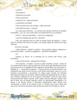 222
—¿Pero?
—No quiero ir.
—Entonces no vayas.
—Pero lo prometí.
—Entonces ve —dijo sonriendo.
—¿Vendrías conmigo?
—Por supuesto que voy contigo —dijo y se burló.
—No tenemos que ir —razoné.
—Sí, claro que tenemos. —Su sonrisa era torcida mientras se frotaba
la barbilla—. ¿Tú, uh, vas a estar bien con presentarme a tus amigos?
—Hmm. —Eso era discutible—. Vamos a averiguarlo.
—¿Ya te avergüenzas de mí? —bromeó.
—No, por supuesto que no. Sólo no quiero tratar de explicar… como
solo te conozco de hace unos días y no puedo dejar de mirarte con ojos
saltones.
Se rió en voz baja.
—Ojos saltones —repitió y asintió—. De acuerdo. Seguro, podemos ir
si te sientes mejor. —Aclaró su garganta—. ¿Mañana trabajas?
—Sí.
—Bueno, el tirano va a sentarse en la cabina del fondo, ¿de
acuerdo?
—¿Por ocho horas? —pregunté incrédula.
—No importa. —Suspiró y chupó su labio adentro y fuera—. Estás en
mi mente ahora mismo. ¿No puedes ver cómo me duele literalmente el tan
solo pensar en ti en peligro? El solo dejarte ir donde Beck fue duro pero tu
trabajo es… —Sacudió la cabeza—. Cuando fuimos al recinto Watson nos
enteramos de quién era el vínculo y qué tenían planeado. Marcus y su tío
planean secuestrarte y encerrarte en algún lugar donde me tomaría
demasiado tiempo encontrarte, ambos estaríamos agonizando en un día o
dos. Quieren alejarte de mí así ninguno ascenderá. ¿Ves por qué estoy
enloqueciendo? Saben dónde vives. Saben dónde trabajas. Sabían que
iba a estar con mi padre aquella noche. Es demasiado arriesgado y lo
siento si te sientes como si estuviera pasándome pero tengo que
mantenerte a salvo. Si te sientes como si tuvieras que avisar antes de
renunciar, entonces está bien pero tengo que estar ahí contigo. Lo siento.
 