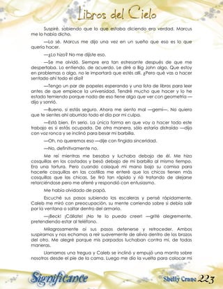 223
Suspiré, sabiendo que lo que estaba diciendo era verdad. Marcus
me lo había dicho.
—Lo sé. Marcus me dijo una vez en un sueño que eso es lo que
quería hacer.
—¿Lo hizo? No me dijiste eso.
—Se me olvidó. Siempre era tan estresante después de que me
despertaba. Lo entiendo, de acuerdo. Le diré a Big John algo. Que estoy
en problemas o algo, no le importará que estés allí. ¿Pero qué vas a hacer
sentado ahí todo el día?
—Tengo un par de papeles esperando y una lista de libros para leer
antes de que empiece la universidad. Tendré mucho que hacer y lo he
estado temiendo porque nada de eso tiene algo que ver con geometría —
dijo y sonrió.
—Bueno, si estás seguro. Ahora me siento mal —gemí—. No quiero
que te sientes ahí aburrido todo el día por mi culpa.
—Está bien. En serio. La única forma en que voy a hacer todo este
trabajo es si estás ocupada. De otra manera, sólo estaría distraído —dijo
con voz ronca y se inclinó para besar mi barbilla.
—Oh, no queremos eso —dije con fingida sinceridad.
—No, definitivamente no.
Me reí mientras me besaba y luchaba debajo de él. Me hizo
cosquillas en los costados y besó debajo de mi barbilla al mismo tiempo.
Era una tortura. Pero cuando coloqué mi mano bajo su camisa para
hacerle cosquillas en las costillas me enteré que los chicos tienen más
cosquillas que las chicas. Se tiró tan rápido y rió tratando de alejarse
retorciéndose pero me aferré y respondió con entusiasmo.
Me había olvidado de papá.
Escuché sus pasos subiendo las escaleras y pensé rápidamente.
Caleb me miró con preocupación, su mente corriendo sobre si debía salir
por la ventana o saltar dentro del armario.
—¡Beck! ¡Cállate! ¡No te lo puedo creer! —grité alegremente,
pretendiendo estar al teléfono.
Milagrosamente oí sus pasos detenerse y retroceder. Ambos
suspiramos y nos echamos a reír suavemente de alivio dentro de los brazos
del otro. Me alegré porque mis parpados luchaban contra mí, de todas
maneras.
Llamamos una tregua y Caleb se inclinó y empujó una manta sobre
nosotros desde el pie de la cama. Luego me dio la vuelta para colocar mi
 