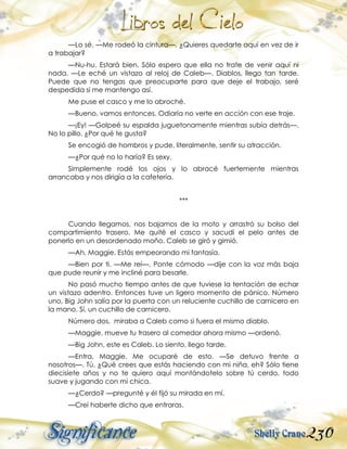 230
—Lo sé. —Me rodeó la cintura—. ¿Quieres quedarte aquí en vez de ir
a trabajar?
—Nu-hu. Estará bien. Sólo espero que ella no trate de venir aquí ni
nada. —Le eché un vistazo al reloj de Caleb—. Diablos, llego tan tarde.
Puede que no tengas que preocuparte para que deje el trabajo, seré
despedida si me mantengo así.
Me puse el casco y me lo abroché.
—Bueno, vamos entonces. Odiaría no verte en acción con ese traje.
—¡Ey! —Golpeé su espalda juguetonamente mientras subía detrás—.
No lo pillo. ¿Por qué te gusta?
Se encogió de hombros y pude, literalmente, sentir su atracción.
—¿Por qué no lo haría? Es sexy.
Simplemente rodé los ojos y lo abracé fuertemente mientras
arrancaba y nos dirigía a la cafetería.
***
Cuando llegamos, nos bajamos de la moto y arrastró su bolso del
compartimiento trasero. Me quité el casco y sacudí el pelo antes de
ponerlo en un desordenado moño. Caleb se giró y gimió.
—Ah, Maggie. Estás empeorando mi fantasía.
—Bien por ti. —Me reí—. Ponte cómodo —dije con la voz más baja
que pude reunir y me incliné para besarle.
No pasó mucho tiempo antes de que tuviese la tentación de echar
un vistazo adentro. Entonces tuve un ligero momento de pánico. Número
uno, Big John salía por la puerta con un reluciente cuchillo de carnicero en
la mano. Sí, un cuchillo de carnicero.
Número dos, miraba a Caleb como si fuera el mismo diablo.
—Maggie, mueve tu trasero al comedor ahora mismo —ordenó.
—Big John, este es Caleb. Lo siento, llego tarde.
—Entra, Maggie. Me ocuparé de esto. —Se detuvo frente a
nosotros—. Tú. ¿Qué crees que estás haciendo con mi niña, eh? Sólo tiene
diecisiete años y no te quiero aquí montándotelo sobre tú cerdo, todo
suave y jugando con mi chica.
—¿Cerdo? —pregunté y él fijó su mirada en mí.
—Creí haberte dicho que entraras.
 