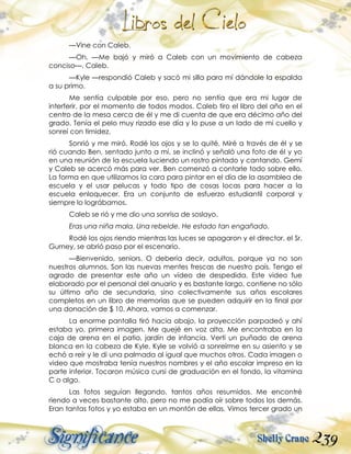 239
—Vine con Caleb.
—Oh. —Me bajó y miró a Caleb con un movimiento de cabeza
conciso—. Caleb.
—Kyle —respondió Caleb y sacó mi silla para mí dándole la espalda
a su primo.
Me sentía culpable por eso, pero no sentía que era mi lugar de
interferir, por el momento de todos modos. Caleb tiro el libro del año en el
centro de la mesa cerca de él y me di cuenta de que era décimo año del
grado. Tenía el pelo muy rizado ese día y lo puse a un lado de mi cuello y
sonreí con timidez.
Sonrió y me miró. Rodé los ojos y se lo quité. Miré a través de él y se
rió cuando Ben, sentado junto a mí, se inclinó y señaló una foto de él y yo
en una reunión de la escuela luciendo un rostro pintado y cantando. Gemí
y Caleb se acercó más para ver. Ben comenzó a contarle todo sobre ello.
La forma en que utilizamos la cara para pintar en el día de la asamblea de
escuela y el usar pelucas y todo tipo de cosas locas para hacer a la
escuela enloquecer. Era un conjunto de esfuerzo estudiantil corporal y
siempre lo lográbamos.
Caleb se rió y me dio una sonrisa de soslayo.
Eras una niña mala. Una rebelde. He estado tan engañado.
Rodé los ojos riendo mientras las luces se apagaron y el director, el Sr.
Gurney, se abrió paso por el escenario.
—Bienvenido, seniors. O debería decir, adultos, porque ya no son
nuestros alumnos. Son las nuevas mentes frescas de nuestro país. Tengo el
agrado de presentar este año un vídeo de despedida. Este video fue
elaborado por el personal del anuario y es bastante largo, contiene no sólo
su último año de secundaria, sino colectivamente sus años escolares
completos en un libro de memorias que se pueden adquirir en la final por
una donación de $ 10. Ahora, vamos a comenzar.
La enorme pantalla tiró hacia abajo, la proyección parpadeó y ahí
estaba yo, primera imagen. Me quejé en voz alta. Me encontraba en la
caja de arena en el patio, jardín de infancia. Vertí un puñado de arena
blanca en la cabeza de Kyle. Kyle se volvió a sonreírme en su asiento y se
echó a reír y le di una palmada al igual que muchos otros. Cada imagen o
video que mostraba tenía nuestros nombres y el año escolar impreso en la
parte inferior. Tocaron música cursi de graduación en el fondo, la vitamina
C o algo.
Las fotos seguían llegando, tantos años resumidos. Me encontré
riendo a veces bastante alto, pero no me podía oír sobre todos los demás.
Eran tantas fotos y yo estaba en un montón de ellas. Vimos tercer grado un
 