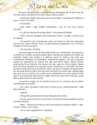248
Él sonrió tranquilizador y pasó un brazo alrededor de mí para tirar de
mí más cerca. Me besó en la sien y Beck rodó sus ojos.
—Entonces, Ralph. ¿Dónde vas a la escuela? —le pregunté debido a
que su cita no lo haría.
—Columbia.
—¿En serio? —dijo Caleb interesado—. Esa es una muy buena
escuela.
—Sí. ¿Es ahí donde ha estado Bish? —me preguntó Ralph.
—NYU. Pero en realidad está internado ahora —le dije, y asintió con
la cabeza.
—Yo quería ir allí, a Tennessee, pero mi mamá no está tan dispuesta
de que me vaya a Nueva York y ya que estamos pagando, no es como si
hubiera mucho que decir.
—Te escucho, hombre.
Escuché algo en la voz de Caleb entonces, anhelando. Me asomé a
su mente sin mirarlo, aunque podría decir, siempre se puede por la falta de
claridad. Sabía que quería ir a Arizona, pero no sabía si era sólo una
intermitente fantasía o si realmente, realmente quería ir. Tal vez ni siquiera
quería ser arquitecto. Su mente me dijo que tenía razón. Había mirado
extensamente en Arizona. Era bueno en eso, pero no tenía ningún deseo
real de hacer arquitectura excepto para complacer a su familia. No tenía
la menor idea de lo que quería ser, salvo, tal vez un maestro de geometría.
No era que Arizona fuera una escuela fantástica en particular, estaba lejos
de aquí, por su cuenta y sin nadie que lo detendría si es que quería tomar
arte o una clase de astronomía o algo más inútil, pero era su tiempo, ¿no?
Sólo quería hacer lo que quería.
Le sonreí y negó con la cabeza hacia mí, la comisura de sus labios
volviéndose en su perfil.
—Uh, hola. ¿Pueden volver de la Tierra La-La y responderme? —dijo
Beck irritada.
—¿Qué?
—Pregunté qué íbamos a hacer después de comer.
—No sé, pero vamos a ver el menú. No hemos incluso pedido nuestra
comida todavía.
—Bien. —Arrancó el menú e hizo una mueca cuando lo abrió—. Ugh.
Carne, carne y más carne.
—Tú no eres vegetariana —repliqué.
 