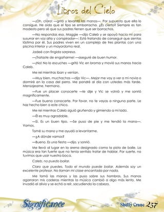 257
—¡Oh, claro! —gritó y levantó las manos—. Por supuesto que ella lo
consigue. He oído que el tipo se emborracha. ¿Es cierto? Siempre es tan
modesto pero sé que sus padres tienen que ser borrachos.
—No respondas eso, Maggie —dijo Caleb y se apoyó hacia mí para
susurrar en voz alta y conspirador—: Está tratando de conseguir que sientas
lástima por él. Sus padres viven en un complejo de tres plantas con una
piscina interior y un mayordomo real.
Jadeé con fingida sorpresa.
—¡Trataste de engañarme! —aseguré de buen humor.
—¡No! No lo escuches —gritó Vic en broma y movió sus manos hacia
Caleb.
Me reí mientras iban y venían.
—Muy bien, muchachos —dijo Vic—. Mejor me voy a ver a mi novia o
dormiré en la casa del perro. Me pondré al día con ustedes más tarde.
Mensajeame, hermano.
—Fue un placer conocerte —le dije y Vic se volvió y me sonrió
magníficamente.
—Fue bueno conocerte. Por favor, no te vayas a ninguna parte. Le
haz hecho bien a este chico.
Me reí mientras Caleb siguió gruñendo y gimiendo a mi lado.
—Él es muy agradable.
—Sí. Es un buen tipo. —Se puso de pie y me tendió la mano—.
Vamos.
Tomé su mano y me ayudó a levantarme.
—¿A dónde vamos?
—Bueno. Es una fiesta —dijo, y sonrió.
Me llevó al lugar en la arena designado como la pista de baile. La
música era tan fuerte que no tenía sentido tratar de hablar. Por suerte, no
tuvimos que usar nuestra boca.
Caleb, no puedo bailar.
Claro que puedes. Todo el mundo puede bailar. Además soy un
excelente profesor. No llaman mi clase encantada por nada.
Me tomó las manos y las puso sobre sus hombros. Sus manos
agarraron mis caderas mientras la música cambió a algo más lento. Me
invadió el alivio y se echó a reír, sacudiendo la cabeza.
 