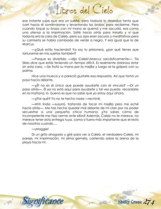 274
ese instante supe que era un sueño, pero todavía lo deseaba tanto que
corrí hacia él sonriéndome y levantando los brazos para recibirme. Pero
cuando toqué su brazo con mi mano se quemó y me sacudió, era como
una ofensa a la imprimación. Salté hacia atrás para mirarlo y vi que
todavía era la cara de Caleb, pero sus ojos eran oscuros y meditativos pero
su camiseta se había cambiado de verde a negro. Y era igual que la de
Marcus.
—¿Qué estás haciendo? Ya soy tu prisionera, ¿por qué tienes que
torturarme en mis sueños también?
—Porque es divertido —dijo CalebMarcus sarcásticamente—. Tío
Sikes dice que estás teniendo un tiempo difícil. Es realmente doloroso estar
sin esta cara. —Se frotó su mano por la mejilla y luego se la golpeó con su
palma.
Hice una mueca y a pareció gustarle esa respuesta. Así que tomó un
paso hacia delante.
—¿Él no es el único que puede ayudarte con el vínculo? —Di un
paso atrás—. Él ya no está aquí para ayudarte y tal vez pueda recordarlo
en la mañana, lo bueno es que no sabe que yo estoy aquí ahora.
—¿Por qué? Yo no te hecho nada —rechiné.
—Ahh linda —susurró, tratando de tocar mi mejilla pero me eché
hacia atrás—. Me has hecho quedar mal delante de mi clan por no poder
secuestrar a una pequeña chica humana. ¿Ya sabes cómo de
incompetente me hizo verme ante ellos? Además, Caleb no te merece, no
merece tener esta entrega tuya, como si fuera más importante que el resto
de nosotros cuando….
—¡Maggie!
Di un grito ahogado y giré para ver a Caleb, el verdadero Caleb, mi
pareja, mi imprimación, mi alma gemela, corriendo sobre la arena de la
playa hacia mí.
 