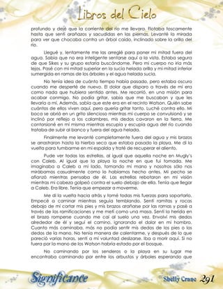 291
profundo y dejé que la corriente del río me llevara. Flotaba toscamente
hasta que sentí arañazos y sacudidas en las piernas. Levanté la mirada
para ver que chocaba contra un árbol caído, inclinado sobre la orilla del
río.
Llegué y, lentamente me las arreglé para poner mi mitad fuera del
agua. Sabía que no era inteligente sentarse aquí a la vista. Estaba segura
de que Sikes y su grupo estaría buscándome. Pero mi cuerpo no iría más
lejos. Pasé con mi mitad superior en la sucia helada orilla y mi mitad inferior
sumergida en ramas de los árboles y el agua helada sucia.
No tenía idea de cuánto tiempo había pasado, pero estaba oscuro
cuando me desperté de nuevo. El dolor que disparo a través de mí era
como nada que hubiera sentido antes. Me recorrió, en una misión para
acabar conmigo. No podía gritar, sabía que me buscaban y que les
llevaría a mí. Además, sabía que este era en el recinto Watson. Quién sabe
cuántos de ellos viven aquí, pero quería gritar tanto. Luché contra ello. Mi
boca se abrió en un grito silencioso mientras mi cuerpo se convulsionó y se
inclinó por reflejo a los calambres, mis dedos cavaron en la tierra. Me
contorsioné en mí misma mientras escupía y escupía agua del río cuando
trataba de subir al banco y fuera del agua helada.
Finalmente me levanté completamente fuera del agua y mis brazos
se arrastraron hasta la hierba seca que estaba pasado la playa. Me di la
vuelta para tumbarme en mi espalda y traté de recuperar el aliento.
Pude ver todas las estrellas, al igual que aquella noche en Mugly’s
con Caleb. Al igual que la playa la noche en que fui tomada. Me
imaginaba a Caleb a mi lado, tomando mi mano y nosotros sólo nos
mirábamos casualmente como lo habíamos hecho antes. Mi pecho se
afianzó mientras pensaba de él. Las estrellas rebotaron en mi visión
mientras mi cabeza golpeó contra el suelo debajo de ella. Tenía que llegar
a Caleb. Era libre. Tenía que empezar a moverme.
Me di la vuelta hacia atrás y tomé todas mis fuerzas para soportarlo.
Empecé a caminar mientras seguía temblando. Sentí ramitas y rocas
debajo de mí cortar mis pies y mis brazos arañarse por las ramas y pasé a
través de las ramificaciones y me metí como una masa. Sentí la herida en
el brazo romperse cuando me caí al suelo una vez. Envolví mis dedos
alrededor de él y seguí el camino, ignorando el dolor en mi hombro.
Cuanto más caminaba, más no podía sentir mis dedos de los pies o los
dedos de la mano. No tenía manera de calentarme, y después de lo que
pareció varias horas, sentí a mi voluntad deslizarse. Iba a morir aquí. Si no
fuera por la mano de los Watson habría estado por el bosque.
No caminando por los senderos o la playa en su lugar me
encontraba caminando por entre los arbustos y árboles esperando que
 