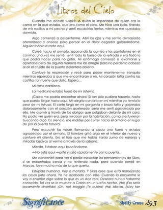 293
Cuando me acosté suspiré. A quién le importaba de quien era la
cama en la que estaba, que era como el cielo. Me hice una bola, tirando
de mis rodillas a mi pecho y sentí escalofríos lentos mientras me quedaba
dormida.
Algo comenzó a despertarme. Abrí los ojos y me sentía demasiado
aterrorizada y ansiosa para pensar en el dolor cegador golpeándome.
Alguien había estado aquí.
Cojeé hacia el armario, agarrando la camisa y los pantalones en el
camino. Una vez me senté, sentí toda la fuerza de la retirada y era todo lo
que podía hacer para no gritar. Mi estómago comenzó a levantarse y
apretarse pero de alguna manera me las arreglé para no perder la cabeza
al oír el crujido de la puerta delantera abierta.
Contuve la respiración y recé para poder mantenerme tranquila
mientras esperaba a que me encontraran o no. Mi corazón latía contra las
costillas tan fuerte que dolía. Espera…
Mi ritmo cardíaco.
La medicina estaba fuera de mi sistema.
¡Caleb me podría encontrar ahora! Si tan sólo pudiera hacerlo, hasta
que pueda llegar hasta aquí. Mi alegría cantaría en mí mientras yo temía lo
peor de mi intruso. El corte largo en mi garganta y brazo latía y golpeaba
dolorosamente con el corazón acelerado, pero me sentí agradecida por
ello. Me asomé a través de los abrigos que colgaban delante de mi cara.
No podía ver quién era, pero miraban por la habitación, como si estuvieran
buscando algo. En silencio, me maldije por correr hacia el armario en lugar
de por la puerta trasera.
Pero escuché las voces llamando a cada uno fuera y estaba
agradecida por el armario. El hombre gritó algo en el interior de nuevo y
contuve mi aliento. Era el tipo que me había traído zumo de naranja y
miradas lascivas al verme a través de la sabana.
Mierda. Estaban aquí buscándome.
—No está aquí —gritó y salió rápidamente por la puerta.
Me concentré para ver si podía escuchar los pensamientos de Sikes,
si se encontraba cerca y no teniendo nada, pero cuando pensé en
Marcus, tuve mucho más de lo que quería.
Estúpida humana. Voy a matarla. Y Sikes cree que está manejando
las cosas justo ahora. Ya he acabado con esto. Cuando la encuentre le
voy a enseñar algo sobre lo que es un Ace real. Deseara nunca haberme
conocido. Tal vez se lo muestre a Caleb en un sueño hecho. ¡Ha! ¡Eso sería
locamente divertido! ¡Oh, no! Maggie ¡Te quiero! ¡Ha! Idiotas. Estoy tan
 