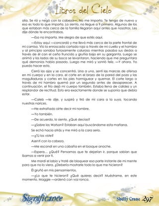 297
olía. Se rió y negó con la cabeza—. No me importa. Te tengo de nuevo y
eso es todo lo que importa. Lo siento, no llegue a ti primero. Algunos de los
que estaban más cerca de la familia llegaron aquí antes que nosotros. Les
dije dónde te encontrabas.
—Eso no importa. Me alegro de que estés aquí.
—Estoy aquí —concordó y me llevó más cerca de la parte frontal de
mi camisa. Vio la enroscada cortada roja a través de mi cuello y el hombro
y al principio sonaba furiosamente caluroso mientras pasaba sus dedos a
través de él con el ceño fruncido y gruñía bajo en su garganta. Luego se
animó y los lados de su boca se levantaron, haciendo que me preguntara
qué demonios había pasado. Luego me miró y sonrió feliz. —Y ahora. Yo
puedo hacer esto.
Cerró los ojos y se concentró. Uno a uno, sentí las marcas de ofensa
en mi cuerpo y en la cara, el corte en el brazo de la pared del pozo y las
magulladuras y cortes en los pies hormiguear y quemar. El corte largo a
través de mi hombro quemó por un segundo antes de desaparecer. A
continuación, el frío dejó mi cuerpo también. Estaba llena de calidez y un
resplandor de rectitud. Esto era exactamente donde se suponía que debía
estar.
—Caleb —le dije, y suspiró y tiró de mi cara a la suya, tocando
nuestras narices.
—He extrañado oírte decir mi nombre.
—Yo también.
—De acuerdo, lo siento. ¿Qué decías?
—¿Sobre los Watson? Estaban aquí buscándome esta mañana.
Se echó hacia atrás y me miró a la cara serio.
—¿Tú los viste?
Asentí con la cabeza.
—Me escondí en una cabaña en el bosque anoche.
—Espera… ¿Qué? Pensamos que te dejarían ir, porque sabían que
íbamos a venir por ti.
Me mordí el labio y traté de bloquear esa parte instante de mi mente
para que no lo viera. ¿Debería mostrarle todo lo que me hicieron?
Él gruñó en mis pensamientos.
—¿Lo que te hicieron? ¿Qué quieres decir? Muéstrame, en este
momento, Maggie —ordenó con voz ronca.
 