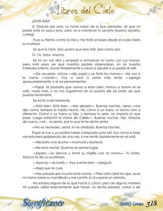 318
¿Estás feliz?
Sí. Gracias por esto. Lo tomó mejor de lo que pensaba. Sé que mi
padre está un poco loco, pero va a mantener tu secreto Nuestro secreto,
corregí.
Puso su frente contra la mía y me frotó el brazo desde el codo hasta
la muñeca.
Sé que lo hará. Sólo quiero que seas feliz. Sea como sea.
Tú. Yo. Solos. Arizona.
Se rió en voz alta y empezó a enmarcar mi rostro con sus manos,
pero miró para ver que nuestros padres observaban, sin oír nuestro
interludio interno. Sonrió tímidamente y volvió a saludar a su padre al salir.
—De acuerdo, chicos —dijo papá y se frotó las manos—. Me voy a
la cama —vaciló—. Voy a venir a verlos más tarde —agregó
apresuradamente, y oí sus pensamientos.
—Papá. Te prometo que vamos a estar bien. Vamos a dormir en el
sofá, nada más, y no nos fugaremos en la puesta del sol antes de que
puedas levantarte.
Se echó a reír resistente.
—Está bien. Está bien. —Me abrazó—. Buenas noches, nena —me
dijo como siempre lo había hecho. No como si yo fuera un bicho raro o
diferente. Como si yo fuera su hija, y siempre lo sería, no importa lo que
pase. Luego estrechó la mano de Caleb—. Buenas noches, hijo. Gracias
de nuevo, y eh... lo siento, por lo que te he dicho antes
—No es necesario, señor, lo he olvidado. Buenas noches.
Papá se fue y yo podría haber colapsado justo ahí. Era como si todo
me estuviera golpeando de una vez, y me senté rápidamente en el sofá.
—Necesito una ducha —murmuré y bostecé.
—No esta noche. Duerme en primer lugar.
—Espera —lo detuve y tomé su mejilla con mi mano—. Tú rostro.
Marcus te dio un puñetazo.
—Apenas —se burló—. Voy a estar bien —aseguró.
—Deja que te cure.
—Has pasado por mucho esta noche. —Pero sólo cerré los ojos, puse
mi mano sobre su mandíbula y me centré, lo oí suspirar en derrota.
No estaba segura de lo que hacía o cómo, pero de alguna manera
mi cuerpo sabía exactamente qué hacer. Lo sentía pesado, como si de
 