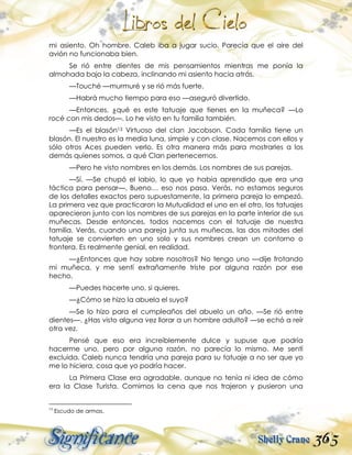 365
mi asiento. Oh hombre. Caleb iba a jugar sucio. Parecía que el aire del
avión no funcionaba bien.
Se rió entre dientes de mis pensamientos mientras me ponía la
almohada bajo la cabeza, inclinando mi asiento hacia atrás.
—Touché —murmuré y se rió más fuerte.
—Habrá mucho tiempo para eso —aseguró divertido.
—Entonces, ¿qué es este tatuaje que tienes en la muñeca? —Lo
rocé con mis dedos—. Lo he visto en tu familia también.
—Es el blasón13 Virtuoso del clan Jacobson. Cada familia tiene un
blasón. El nuestro es la media luna, simple y con clase. Nacemos con ellos y
sólo otros Aces pueden verlo. Es otra manera más para mostrarles a los
demás quienes somos, a qué Clan pertenecemos.
—Pero he visto nombres en los demás. Los nombres de sus parejas.
—Sí. —Se chupó el labio, lo que yo había aprendido que era una
táctica para pensar—. Bueno… eso nos pasa. Verás, no estamos seguros
de los detalles exactos pero supuestamente, la primera pareja lo empezó.
La primera vez que practicaron la Mutualidad el uno en el otro, los tatuajes
aparecieron junto con los nombres de sus parejas en la parte interior de sus
muñecas. Desde entonces, todos nacemos con el tatuaje de nuestra
familia. Verás, cuando una pareja junta sus muñecas, las dos mitades del
tatuaje se convierten en uno solo y sus nombres crean un contorno o
frontera. Es realmente genial, en realidad.
—¿Entonces que hay sobre nosotros? No tengo uno —dije frotando
mi muñeca, y me sentí extrañamente triste por alguna razón por ese
hecho.
—Puedes hacerte uno, si quieres.
—¿Cómo se hizo la abuela el suyo?
—Se lo hizo para el cumpleaños del abuelo un año. —Se rió entre
dientes—. ¿Has visto alguna vez llorar a un hombre adulto? —se echó a reír
otra vez.
Pensé que eso era increíblemente dulce y supuse que podría
hacerme uno, pero por alguna razón, no parecía lo mismo. Me sentí
excluida. Caleb nunca tendría una pareja para su tatuaje a no ser que yo
me lo hiciera, cosa que yo podría hacer.
La Primera Clase era agradable, aunque no tenía ni idea de cómo
era la Clase Turista. Comimos la cena que nos trajeron y pusieron una
13
Escudo de armas.
 