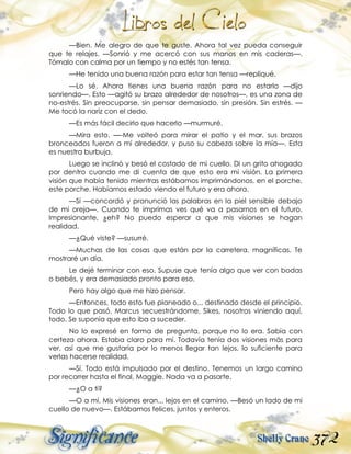372
—Bien. Me alegro de que te guste. Ahora tal vez pueda conseguir
que te relajes. —Sonrió y me acercó con sus manos en mis caderas—.
Tómalo con calma por un tiempo y no estés tan tensa.
—He tenido una buena razón para estar tan tensa —repliqué.
—Lo sé. Ahora tienes una buena razón para no estarlo —dijo
sonriendo—. Esto —agitó su brazo alrededor de nosotros—, es una zona de
no-estrés. Sin preocuparse, sin pensar demasiado, sin presión. Sin estrés. —
Me tocó la nariz con el dedo.
—Es más fácil decirlo que hacerlo —murmuré.
—Mira esto. —-Me volteó para mirar el patio y el mar, sus brazos
bronceados fueron a mí alrededor, y puso su cabeza sobre la mía—. Esta
es nuestra burbuja.
Luego se inclinó y besó el costado de mi cuello. Di un grito ahogado
por dentro cuando me di cuenta de que esto era mi visión. La primera
visión que había tenido mientras estábamos imprimándonos, en el porche,
este porche. Habíamos estado viendo el futuro y era ahora.
—Sí —concordó y pronunció las palabras en la piel sensible debajo
de mi oreja—. Cuando te imprimas ves qué va a pasarnos en el futuro.
Impresionante, ¿eh? No puedo esperar a que mis visiones se hagan
realidad.
—¿Qué viste? —susurré.
—Muchas de las cosas que están por la carretera, magníficas. Te
mostraré un día.
Le dejé terminar con eso. Supuse que tenía algo que ver con bodas
o bebés, y era demasiado pronto para eso.
Pero hay algo que me hizo pensar.
—Entonces, todo esto fue planeado o... destinado desde el principio.
Todo lo que pasó. Marcus secuestrándome, Sikes, nosotros viniendo aquí,
todo. Se suponía que esto iba a suceder.
No lo expresé en forma de pregunta, porque no lo era. Sabía con
certeza ahora. Estaba claro para mí. Todavía tenía dos visiones más para
ver, así que me gustaría por lo menos llegar tan lejos, lo suficiente para
verlas hacerse realidad.
—Sí. Todo está impulsado por el destino. Tenemos un largo camino
por recorrer hasta el final, Maggie. Nada va a pasarte.
—¿O a ti?
—O a mí. Mis visiones eran... lejos en el camino. —Besó un lado de mi
cuello de nuevo—. Estábamos felices, juntos y enteros.
 