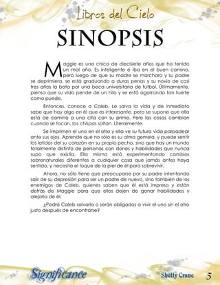 5
aggie es una chica de diecisiete años que ha tenido
un mal año. Es inteligente e iba en el buen camino,
pero luego de que su madre se marchara y su padre
se deprimiera, se está graduando a duras penas y su novio de casi
tres años la bota por una beca universitaria de fútbol. Últimamente,
piensa que su vida pende de un hilo y se está agarrando tan fuerte
como puede.
Entonces, conoce a Caleb. Le salva la vida y de inmediato
sabe que hay algo en él que es interesante, pero se supone que ella
está de camino a una cita con su primo. Pero las cosas cambian
cuando se tocan, las chispas saltan. Literalmente.
Se imprimen el uno en el otro y ella ve su futura vida parpadear
ante sus ojos. Aprende que no sólo es su alma gemela, y puede sentir
los latidos del su corazón en su propio pecho, sino que hay un mundo
totalmente distinto de personas con dones y habilidades que nunca
supo que existía. Ella misma está experimentando cambios
sobrenaturales diferentes a cualquier cosa que jamás antes haya
sentido, y necesita el toque de la piel de él para sobrevivir.
Ahora, no sólo tiene que preocuparse por su padre intentando
salir de su depresión para ser un padre de nuevo, sino también de los
enemigos de Caleb, quienes saben que él está impreso y están
detrás de Maggie para que ellos dejen de ganar habilidades y
alejarla de él.
¿Podrá Caleb salvarla o serán obligados a vivir el uno sin el otro
justo después de encontrarse?
M
 