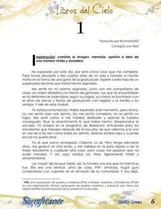 6
Traducido por Rominita2503
Corregido por Melii
mprimación: cambiar la imagen, memoria, opinión o idea de
una manera vívida y duradera.
He esperado por este día, por esta única cosa que me complete.
Para tomar diecisiete y tres cuartos años de mi vida y hacerle un bonito
moño en la forma de una gorra de la graduación. Esperé a esta hoja de un
papel para decirme que había hecho algo bien.
Me senté en mi asiento asignado, junto con mis compañeros de
clase, en orden alfabético en frente del gimnasio. Los que se encontraban
en la delantera se ordenaban según sus logros, sus rostros se iluminaron con
el alivio de becas y fiestas de graduación con regalos y la familia y los
amigos. Y salir de esta ciudad.
Yo estaba entumecida. Había esperado este momento, pero ahora,
no me sentía bien por dentro. No me sentía completa, no se sentía un
logro. Me sentí como si me hubiera deslizado y apenas lo hubiera
conseguido. Que es exactamente lo que había hecho. Despreciaba la
escuela. Yo estaba en el programa de liberación anticipada para los
estudiantes que trabajan después de la escuela, así que salíamos a la una
en vez de a las tres como todos los demás. Apenas estaba aquí y cuando
era así no quería estar.
Ya sé que sueno amargada. Créeme. Lo sé. Pero tengo diecisiete
años, me graduó un año antes, y me hallaba en la pista rápida a ser la
mejor estudiante o cualquier otra cosa, pero cosas me pasaron que no
pude manejar. Y así, aquí estaba yo, triste, ligeramente infeliz y
arrastrándome.
Las "cosas" de las que hablo, así, la número uno era que mi mamá se
fue. Ella era una vertical, ama de casa, PTA1 amorosa, frugal gurú
compradora con cupones en el almacén de la comunidad. Y nos dejó.
1 PTA: Una asociación de padres y maestros (PTA) o Padres, Maestros y Estudiantes (PTSA)
es una organización formal compuesto de padres, maestros y personal que tiene por
objeto facilitar la participación de los padres en la escuela.
I
 