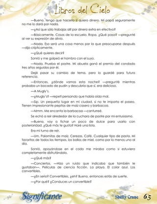 65
—Bueno, tengo que hacerlo si quiero dinero. Mi papá seguramente
no me lo dará por nada.
—¿Así que sólo trabajas allí por dinero extra en efectivo?
—Básicamente. Cosas de la escuela. Ropa. ¿Qué pasa? —pregunté
al ver su expresión de alivio.
—Nada. Eso será una cosa menos por la que preocuparse después
—dijo crípticamente.
—¿Qué quieres decir?
Sonrió y me golpeó el hombro con el suyo.
—Nada. Prueba el postre. Mi abuela ganó el premio del condado
tres años seguidos por él.
Dejé pasar su cambio de tema, pero lo guardé para futura
referencia.
—Entonces, ¿dónde vamos esta noche? —pregunté mientras
probaba un bocado de pudín y descubría que sí, era delicioso.
—A Mugly’s.
—¿Mugly’s? —repetí pensando que había oído mal.
—Sip. Un pequeño lugar en mi ciudad, si no te importa el paseo.
Tienen impresionante pepitas de maíz casero y barbacoa.
—Mmm. Me encanta la barbacoa —canturreé.
Se echó a reír alrededor de la cuchara de postre por mi entusiasmo.
—Bueno, voy a fichar un poco de dulce para usarlo con
posterioridad. ¿Qué más te gusta? Haré una lista.
Era mi turno de reír.
—Um. Palomitas de maíz. Cerezas. Café. Cualquier tipo de pasta. Mi
favoritos de todos los tiempos, los bollos de miel, como por lo menos uno al
día.
Sonrió, apoyándose en el codo me miraba como si estuviera
completamente disfrutándolo.
—¿Qué más?
—Conciertos. —Hizo un ruido que indicaba que también le
gustaban—. Películas de ciencia ficción. La playa. El color azul. Los
convertibles.
—¿En serio? Convertibles, ¿eh? Bueno, entonces estás de suerte.
—¿Por qué? ¿Conduces un convertible?
 