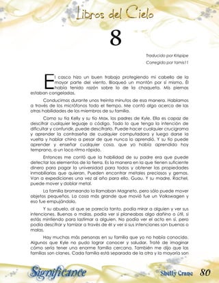 80
Traducido por Krispipe
Corregido por tamis11
l casco hizo un buen trabajo protegiendo mi cabello de la
mayor parte del viento. Bloqueó un montón por sí mismo. Él
había tenido razón sobre lo de la chaqueta. Mis piernas
estaban congeladas.
Conducimos durante unos treinta minutos de esa manera. Hablamos
a través de los micrófonos todo el tiempo. Me contó algo acerca de las
otras habilidades de los miembros de su familia.
Como su tía Kelly y su tío Max, los padres de Kyle. Ella es capaz de
descifrar cualquier leguaje o código. Todo lo que tenga la intención de
dificultar y confundir, puede descifrarlo. Puede hacer cualquier crucigrama
y aprender la contraseña de cualquier computadora y luego darse la
vuelta y hablar chino a pesar de que nunca lo aprendió. Y su tío puede
aprender y enseñar cualquier cosa, que yo había aprendido hoy
temprano, a un loco ritmo rápido.
Entonces me contó que la habilidad de su padre era que puede
detectar los elementos de la tierra. Es la manera en la que tienen suficiente
dinero para pagar la universidad para todos y obtener las propiedades
inmobiliarias que quieran. Pueden encontrar metales preciosos y gemas.
Van a expediciones una vez al año para ello. Guau. Y su madre, Rachel,
puede mover y doblar metal.
La familia bromeando la llamaban Magneto, pero sólo puede mover
objetos pequeños. La cosa más grande que movió fue un Volkswagen y
eso fue empujándolo.
Y su abuelo, al que se parecía tanto, podía mirar a alguien y ver sus
intenciones. Buenas o malas, podía ver si planeabas algo dañino o útil, si
estás mintiendo para lastimar a alguien. No podía ver el acto en sí, pero
podía descifrar y tamizar a través de él y ver si sus intenciones son buenas o
malas.
Hay muchas más personas en su familia que yo no había conocido.
Algunos que Kyle no pudo lograr conocer y saludar. Traté de imaginar
cómo sería tener una enorme familia cercana. También me dijo que las
familias son clanes. Cada familia está separada de la otra y la mayoría son
E
 