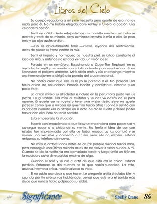 86
Su cuerpo reacciona a mí y me necesita pero aparte de eso, no soy
nada para él. No me habría elegido sobre Ashley si tuviera la opción. Una
verdadera opción.
Sentí un cálido dedo relajante bajo mi barbilla mientras mi rostro se
acercó y traté de no mirarlo, pero su mirada arrastró la mía a ella. Se puso
serio y sus ojos azules ardían.
—Eso es absolutamente falso —insistió, leyendo mis sentimientos,
antes de poner su frente contra la mía.
Sentí el impulso y hormigueo de nuestra piel, su latido constante al
lado del mío, y entonces lo estaba viendo, un visión de él.
Parado en un semáforo. Escuchando a Cage The Elephant en su
reproductor mp3 y pensando sobre Kyle viniendo para reunirse con él en
Tennessee el próximo semestre. Miró hacia atrás y dio un respingo mientras
una hermosa joven se dirigió a la parada del cruce peatonal.
No podía creer que eso es lo yo le parecía a él. No parecía una
tonta chica de secundaria. Parecía bonita y confidente, distante y un
poco triste.
La chica miró a su alrededor e incluso en la penumbra pudo ver sus
pecas. Le gustaban. Ella miró el teléfono y se detuvo detrás de él para
esperar. Él quería dar la vuelta y tener una mejor visión, pero no quería
parecer como que la miraba así que miró hacia atrás y sonrió y asintió con
la cabeza cuando ella lo atrapó en el acto. Se dio la vuelta y deseó poder
hablar con ella. Pero no tenía sentido.
Esto empeoraría la situación.
Esperó con impaciencia a que la luz se encendiera para poder salir y
conseguir sacar a la chica de su mente. No tenía ni idea de por qué
estaba tan impresionado por ella de todos modos. La luz cambió y se
asomó una vez más y comenzó a cruzar pero ella no miraba, estaba
revisando su teléfono de nuevo.
No miró a ambos lados antes de cruzar porque miraba hacia atrás,
para conseguir una última mirada antes de no volver a verla nunca. A mí.
Cuando se dio la vuelta ya era demasiado tarde, y luego sintió un tirón en
la espalda y cayó de espaldas encima de algo.
Cuando él salió y se dio cuenta de que esto era la chica, estaba
perdido. Entonces se dio cuenta de lo que había sucedido. La triste,
ansiosa, hermosa chica, había salvado su vida.
Él no sabía que decir o que hacer. Le preguntó a ella si estaba bien y
cuando por fin oyó su voz hablándole, pensó que este era el sonido más
dulce que nunca había golpeado sus oídos.
 