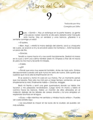 90
Traducido por Amy
Corregido por Zafiro
ues. —Sonrió—. Hay un estanque en la parte trasera. La gente
y los peces nadan durante el día pero debería estar tranquilo
esta noche. Hay un sendero y unos bancos. ¿Quieres ir a
sentarte conmigo un rato?
—Sí quiero.
—Bien. Aquí. —Metió la mano debajo del asiento, sacó su chaqueta
de cuero, se acercó a mí y la envolvió sobre mis hombros—. Está haciendo
un poco de frío.
—Gracias.
Tendió su mano hacia mí y me sonrió torcidamente. Deslicé mi mano
en la suya y sentí una calma familiar sobre mí. Empezó a tirar de mi hacía
él, pero no me moví y levanté mi mirada.
—Caleb.
—¿Sí?
—Pensé que eras muy especial también. Antes de todo esto. Estaba
decepcionada cuando creí que nunca te vería de nuevo. Sólo quería que
supieras que no es sólo la imprimación en mí.
Él se acercó y tomó mi cara en sus manos. Por un momento pensé
que me besaría. Pero sólo me miró por un largo tiempo, sonriendo, así que
simplemente lo miré. Finalmente habló—: Gracias, Maggie.
Besó mi frente y sentí una gran quemadura donde sus labios me
tocaron y mis párpados revolotearon. Luego tomó mi mano y lideró el
camino hacia los bancos. Había un montón de ellos alineados en el
malecón debajo de los árboles de cerezo silvestre y la luna arrojaba un
resplandor brumoso en el agua.
—Guau —dije mientras me sentaba y miraba hacia arriba—. Puedes
ver cada estrella aquí.
—La oscuridad es mayor sin las luces de la ciudad, así puedes ver
más estrellas.
P
 