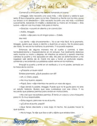 98
Comencé a irme pero me detuvo tomando mi mano.
—Maggie. Sólo necesito una cosa más. —Me acercó y sabía lo que
sería. Él iba a besarme, pero no lo hizo. Presionó su frente con la mía y puso
sus brazos a mí alrededor—. Sólo necesito tocarte una vez más —confesó
suavemente, besando mi mejilla y deslizando su mano en mi brazo—. Eres
suave —dijo en voz muy baja, más para sí mismo.
—Gracias —susurré sin aliento y sin convicción.
—Adiós, Maggie.
—Adiós —dije pero no di ningún paso—, Caleb.
Me miró
—Lo siento —dijo sinceramente—. Va a ser más fácil, te lo prometo.
Maggie, quiero que vayas a dentro y duermas un poco. No te preocupes
de nada. Te veo en la mañana, lo prometo. Y no puedo esperar.
Entonces de alguna manera me di vuelta y caminé, si bien
tambaleándome y tropezándome en mi estupor. Fue realmente doloroso
verlo montar su moto y alejarse. Mi intestino se retorció y apretó mientras
cerraba la puerta y me apoyaba en ella. Mis pies se estremecieron y me
rogaban salir detrás de él. Cerré mis ojos y tomé un profundo respiro,
sonriendo y recordando sus palabras sobre verme en la mañana.
Empujé la puerta y entré en el vestíbulo y vi a mi padre, sentado en
la mesa de la cocina.
—¿Pasaste un buen rato?
Estaba pasmada. ¿Qué pasaba con él?
—Uh, sí. Claro, papá.
—No muy bueno, espero.
—Papá. Eew —dije mientras me servía un vaso de agua.
—Sigo siendo tu padre, Maggie. Puede que no te guste pero no eres
un adulto todavía. Quiero que seas cuidadosa con ese chico. Y no
recuerdo que pidieras permiso para andar en motocicleta.
—No creí que necesitaba permiso. Él tenía un casco y una chaqueta
para mí. Es muy responsable.
—Estoy seguro, pero ese no es el punto.
—¿Cuál es el punto, papá?
—Que tienes diecisiete y vives bajo mi techo. No puedes hacer lo
que quieras.
—No lo hago. Te dije que iba a salir y dijiste que estaba bien.
 