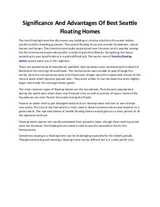 Significance And Advantages Of Best Seattle
Floating Homes
The term floating home literally means any building or structure build on the water bodies
usually used for dwelling purposes. The several floating structures include houseboats, actual
houses and barges. They have become quite popularized over the years and is popular among
the first time home buyers who prefer a simple hassle free lifestyle. But getting the house
according to your specifications is a quite difficult job. The works men of Seattle floating
homes would assist you in this segment.
There are several kinds of houseboats available. Narrow boats were used during the Industrial
Revolution for carrying the workloads. The normal boats were unable to pass through the
canals. Here the narrow boats came into the picture. Barges were the improvised version of the
narrow boats which become popular later. They were similar to narrow boats but were slightly
larger and sturdy for carrying heavier goods.
The most common types of floating homes are the houseboats. They became popularized
during the world wars when there was financial crisis as well as scarcity of space. Some of the
houseboats can even float in the water during the floods.
Houses on water tend to get damaged easily and can develop wear and tear or even damps
very easily. The cost of the fuel which in most cases in diesel increases the annual expense to a
great extent. The representatives of Seattle floating homes would give you a clear picture of all
the expenses involved.
Floating home owners are usually exempted from property taxes, though they need to pay the
sales tax. However, the floating home owners need to pay the association fee for the
homeowners.
Sometimes staying in a floating home can be challenging especially for the elderly people.
Though maintaining and owning a floating home can be difficult but it is surely worth a try.
 