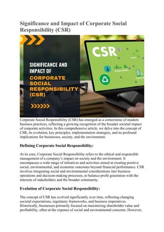Significance and Impact of Corporate Social
Responsibility (CSR)
Corporate Social Responsibility (CSR) has emerged as a cornerstone of modern
business practices, reflecting a growing recognition of the broader societal impact
of corporate activities. In this comprehensive article, we delve into the concept of
CSR, its evolution, key principles, implementation strategies, and its profound
implications for businesses, society, and the environment.
Defining Corporate Social Responsibility:
At its core, Corporate Social Responsibility refers to the ethical and responsible
management of a company’s impact on society and the environment. It
encompasses a wide range of initiatives and activities aimed at creating positive
social, environmental, and economic outcomes beyond financial performance. CSR
involves integrating social and environmental considerations into business
operations and decision-making processes, to balance profit generation with the
interests of stakeholders and the broader community.
Evolution of Corporate Social Responsibility:
The concept of CSR has evolved significantly over time, reflecting changing
societal expectations, regulatory frameworks, and business imperatives.
Historically, businesses primarily focused on maximizing shareholder value and
profitability, often at the expense of social and environmental concerns. However,
 