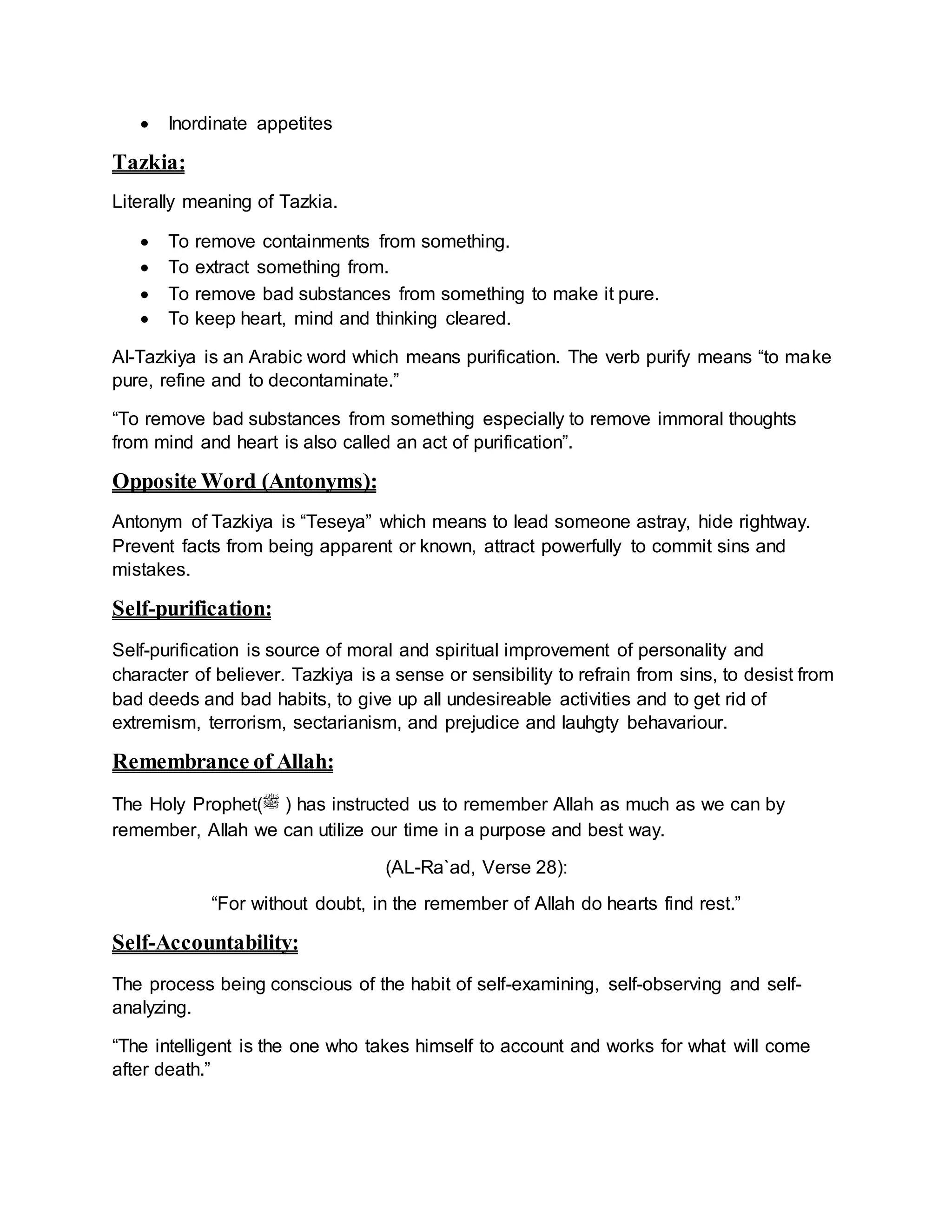 Inordinate appetites
Tazkia:
Literally meaning of Tazkia.
 To remove containments from something.
 To extract something from.
 To remove bad substances from something to make it pure.
 To keep heart, mind and thinking cleared.
Al-Tazkiya is an Arabic word which means purification. The verb purify means “to make
pure, refine and to decontaminate.”
“To remove bad substances from something especially to remove immoral thoughts
from mind and heart is also called an act of purification”.
Opposite Word (Antonyms):
Antonym of Tazkiya is “Teseya” which means to lead someone astray, hide rightway.
Prevent facts from being apparent or known, attract powerfully to commit sins and
mistakes.
Self-purification:
Self-purification is source of moral and spiritual improvement of personality and
character of believer. Tazkiya is a sense or sensibility to refrain from sins, to desist from
bad deeds and bad habits, to give up all undesireable activities and to get rid of
extremism, terrorism, sectarianism, and prejudice and lauhgty behavariour.
Remembrance of Allah:
The Holy Prophet(‫ﷺ‬ ) has instructed us to remember Allah as much as we can by
remember, Allah we can utilize our time in a purpose and best way.
(AL-Ra`ad, Verse 28):
“For without doubt, in the remember of Allah do hearts find rest.”
Self-Accountability:
The process being conscious of the habit of self-examining, self-observing and self-
analyzing.
“The intelligent is the one who takes himself to account and works for what will come
after death.”
 