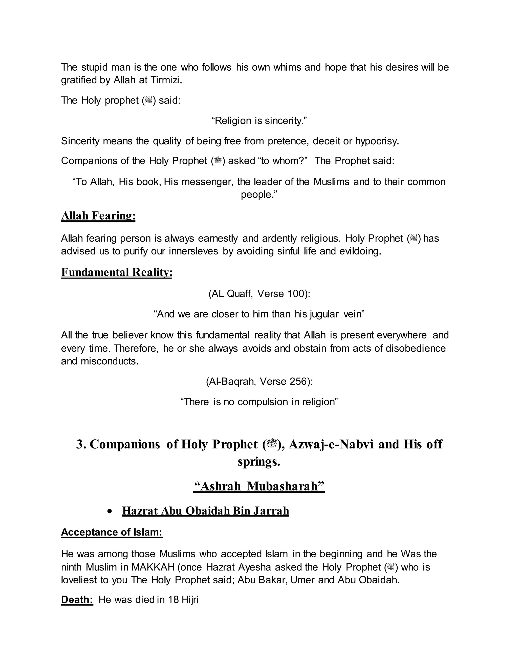 The stupid man is the one who follows his own whims and hope that his desires will be
gratified by Allah at Tirmizi.
The Holy prophet (‫)ﷺ‬ said:
“Religion is sincerity.”
Sincerity means the quality of being free from pretence, deceit or hypocrisy.
Companions of the Holy Prophet (‫)ﷺ‬ asked “to whom?” The Prophet said:
“To Allah, His book, His messenger, the leader of the Muslims and to their common
people.”
Allah Fearing:
Allah fearing person is always earnestly and ardently religious. Holy Prophet (‫)ﷺ‬ has
advised us to purify our innersleves by avoiding sinful life and evildoing.
Fundamental Reality:
(AL Quaff, Verse 100):
“And we are closer to him than his jugular vein”
All the true believer know this fundamental reality that Allah is present everywhere and
every time. Therefore, he or she always avoids and obstain from acts of disobedience
and misconducts.
(Al-Baqrah, Verse 256):
“There is no compulsion in religion”
3. Companions of Holy Prophet (‫,)ﷺ‬ Azwaj-e-Nabvi and His off
springs.
“Ashrah Mubasharah”
 Hazrat Abu Obaidah Bin Jarrah
Acceptance of Islam:
He was among those Muslims who accepted Islam in the beginning and he Was the
ninth Muslim in MAKKAH (once Hazrat Ayesha asked the Holy Prophet (‫)ﷺ‬ who is
loveliest to you The Holy Prophet said; Abu Bakar, Umer and Abu Obaidah.
Death: He was died in 18 Hijri
 
