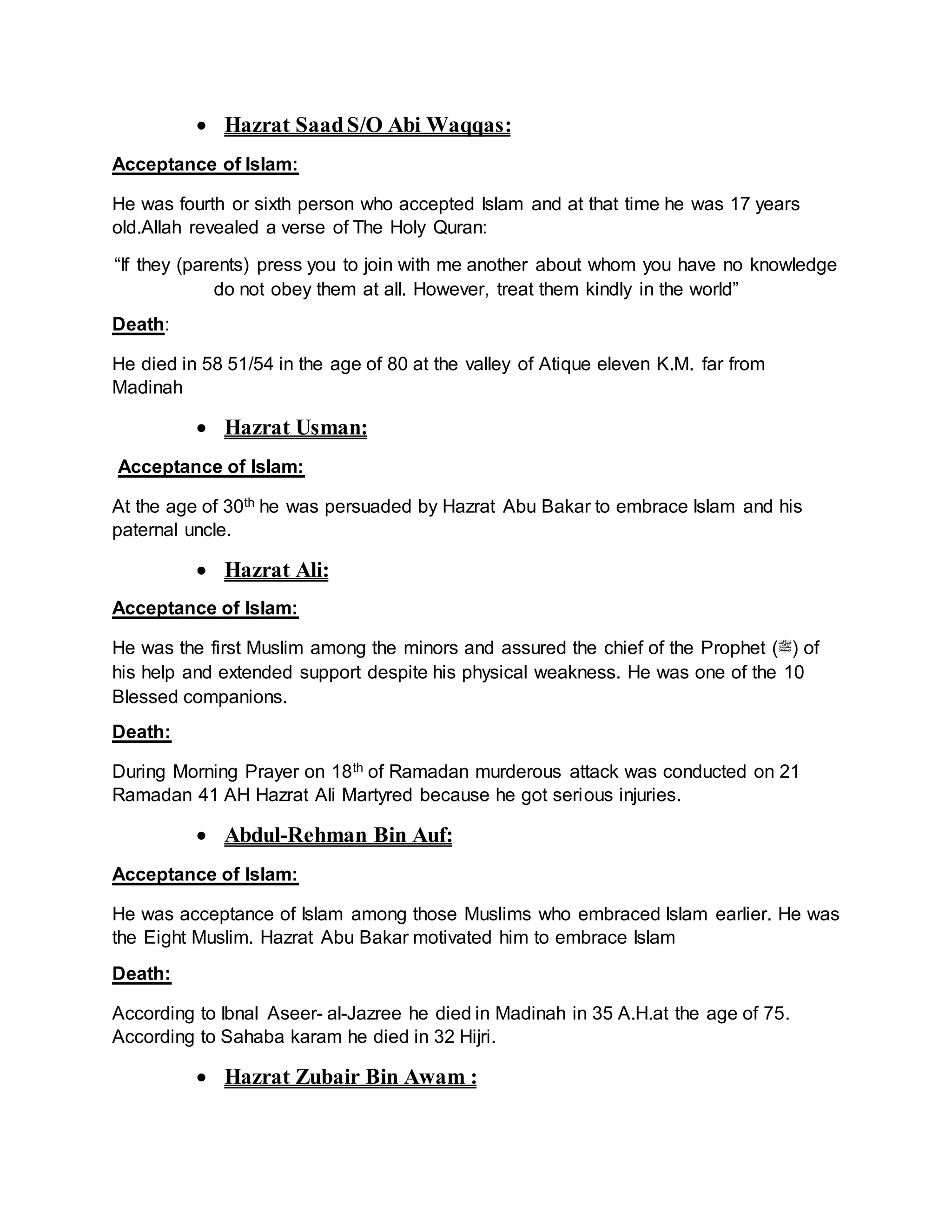  Hazrat SaadS/O Abi Waqqas:
Acceptance of Islam:
He was fourth or sixth person who accepted Islam and at that time he was 17 years
old.Allah revealed a verse of The Holy Quran:
“If they (parents) press you to join with me another about whom you have no knowledge
do not obey them at all. However, treat them kindly in the world”
Death:
He died in 58 51/54 in the age of 80 at the valley of Atique eleven K.M. far from
Madinah
 Hazrat Usman:
Acceptance of Islam:
At the age of 30th he was persuaded by Hazrat Abu Bakar to embrace Islam and his
paternal uncle.
 Hazrat Ali:
Acceptance of Islam:
He was the first Muslim among the minors and assured the chief of the Prophet (‫)ﷺ‬ of
his help and extended support despite his physical weakness. He was one of the 10
Blessed companions.
Death:
During Morning Prayer on 18th of Ramadan murderous attack was conducted on 21
Ramadan 41 AH Hazrat Ali Martyred because he got serious injuries.
 Abdul-Rehman Bin Auf:
Acceptance of Islam:
He was acceptance of Islam among those Muslims who embraced Islam earlier. He was
the Eight Muslim. Hazrat Abu Bakar motivated him to embrace Islam
Death:
According to Ibnal Aseer- al-Jazree he died in Madinah in 35 A.H.at the age of 75.
According to Sahaba karam he died in 32 Hijri.
 Hazrat Zubair Bin Awam :
 
