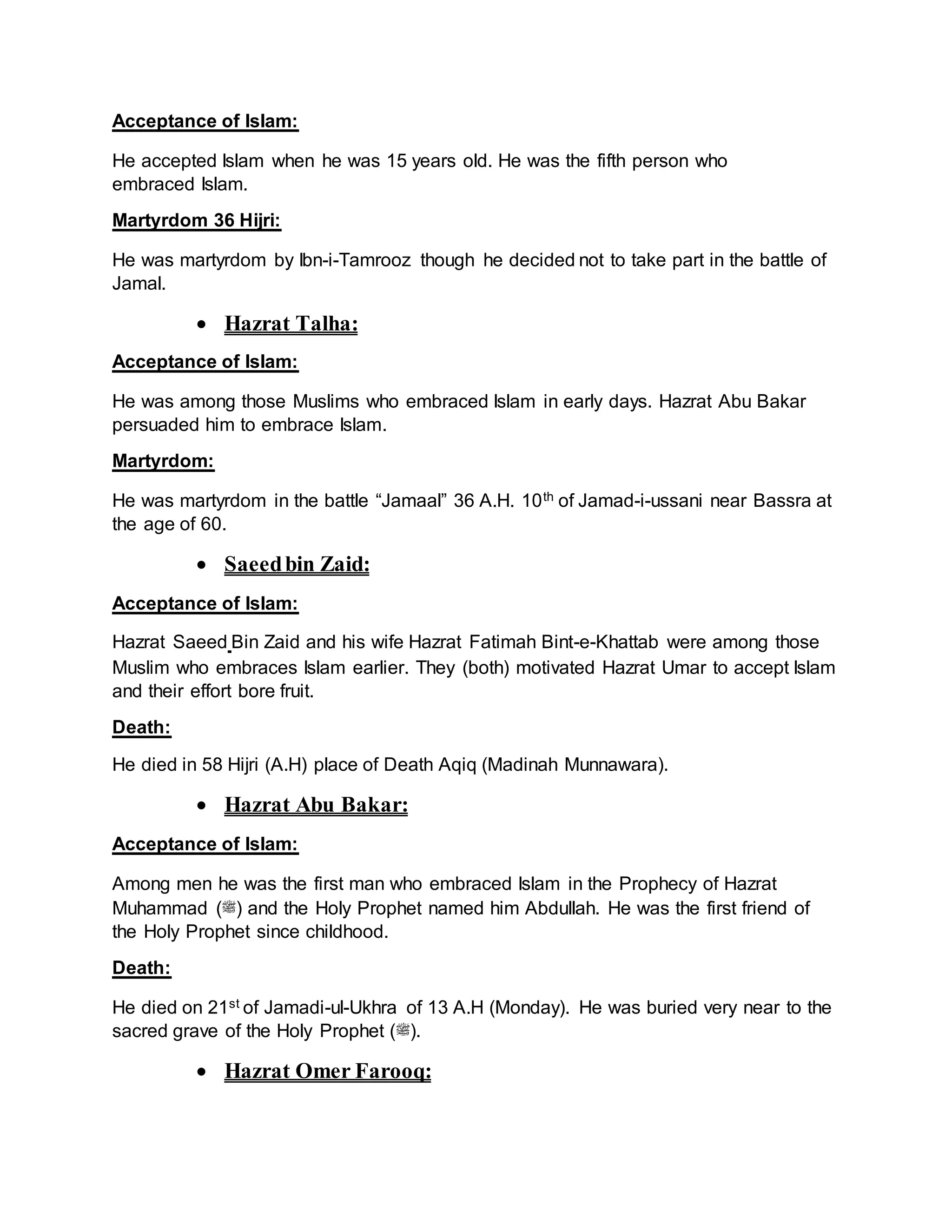 Acceptance of Islam:
He accepted Islam when he was 15 years old. He was the fifth person who
embraced Islam.
Martyrdom 36 Hijri:
He was martyrdom by Ibn-i-Tamrooz though he decided not to take part in the battle of
Jamal.
 Hazrat Talha:
Acceptance of Islam:
He was among those Muslims who embraced Islam in early days. Hazrat Abu Bakar
persuaded him to embrace Islam.
Martyrdom:
He was martyrdom in the battle “Jamaal” 36 A.H. 10th of Jamad-i-ussani near Bassra at
the age of 60.
 Saeedbin Zaid:
Acceptance of Islam:
Hazrat Saeed Bin Zaid and his wife Hazrat Fatimah Bint-e-Khattab were among those
Muslim who embraces Islam earlier. They (both) motivated Hazrat Umar to accept Islam
and their effort bore fruit.
Death:
He died in 58 Hijri (A.H) place of Death Aqiq (Madinah Munnawara).
 Hazrat Abu Bakar:
Acceptance of Islam:
Among men he was the first man who embraced Islam in the Prophecy of Hazrat
Muhammad (‫)ﷺ‬ and the Holy Prophet named him Abdullah. He was the first friend of
the Holy Prophet since childhood.
Death:
He died on 21st of Jamadi-ul-Ukhra of 13 A.H (Monday). He was buried very near to the
sacred grave of the Holy Prophet (‫.)ﷺ‬
 Hazrat Omer Farooq:
 