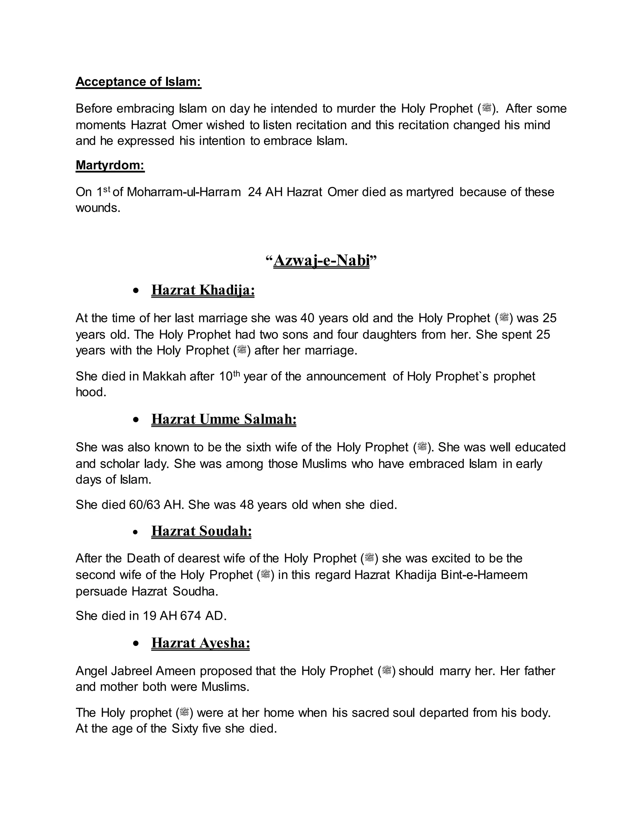 Acceptance of Islam:
Before embracing Islam on day he intended to murder the Holy Prophet (‫.)ﷺ‬ After some
moments Hazrat Omer wished to listen recitation and this recitation changed his mind
and he expressed his intention to embrace Islam.
Martyrdom:
On 1st of Moharram-ul-Harram 24 AH Hazrat Omer died as martyred because of these
wounds.
“Azwaj-e-Nabi”
 Hazrat Khadija:
At the time of her last marriage she was 40 years old and the Holy Prophet (‫)ﷺ‬ was 25
years old. The Holy Prophet had two sons and four daughters from her. She spent 25
years with the Holy Prophet (‫)ﷺ‬ after her marriage.
She died in Makkah after 10th year of the announcement of Holy Prophet`s prophet
hood.
 Hazrat Umme Salmah:
She was also known to be the sixth wife of the Holy Prophet (‫.)ﷺ‬ She was well educated
and scholar lady. She was among those Muslims who have embraced Islam in early
days of Islam.
She died 60/63 AH. She was 48 years old when she died.
 Hazrat Soudah:
After the Death of dearest wife of the Holy Prophet (‫)ﷺ‬ she was excited to be the
second wife of the Holy Prophet (‫)ﷺ‬ in this regard Hazrat Khadija Bint-e-Hameem
persuade Hazrat Soudha.
She died in 19 AH 674 AD.
 Hazrat Ayesha:
Angel Jabreel Ameen proposed that the Holy Prophet (‫)ﷺ‬ should marry her. Her father
and mother both were Muslims.
The Holy prophet (‫)ﷺ‬ were at her home when his sacred soul departed from his body.
At the age of the Sixty five she died.
 