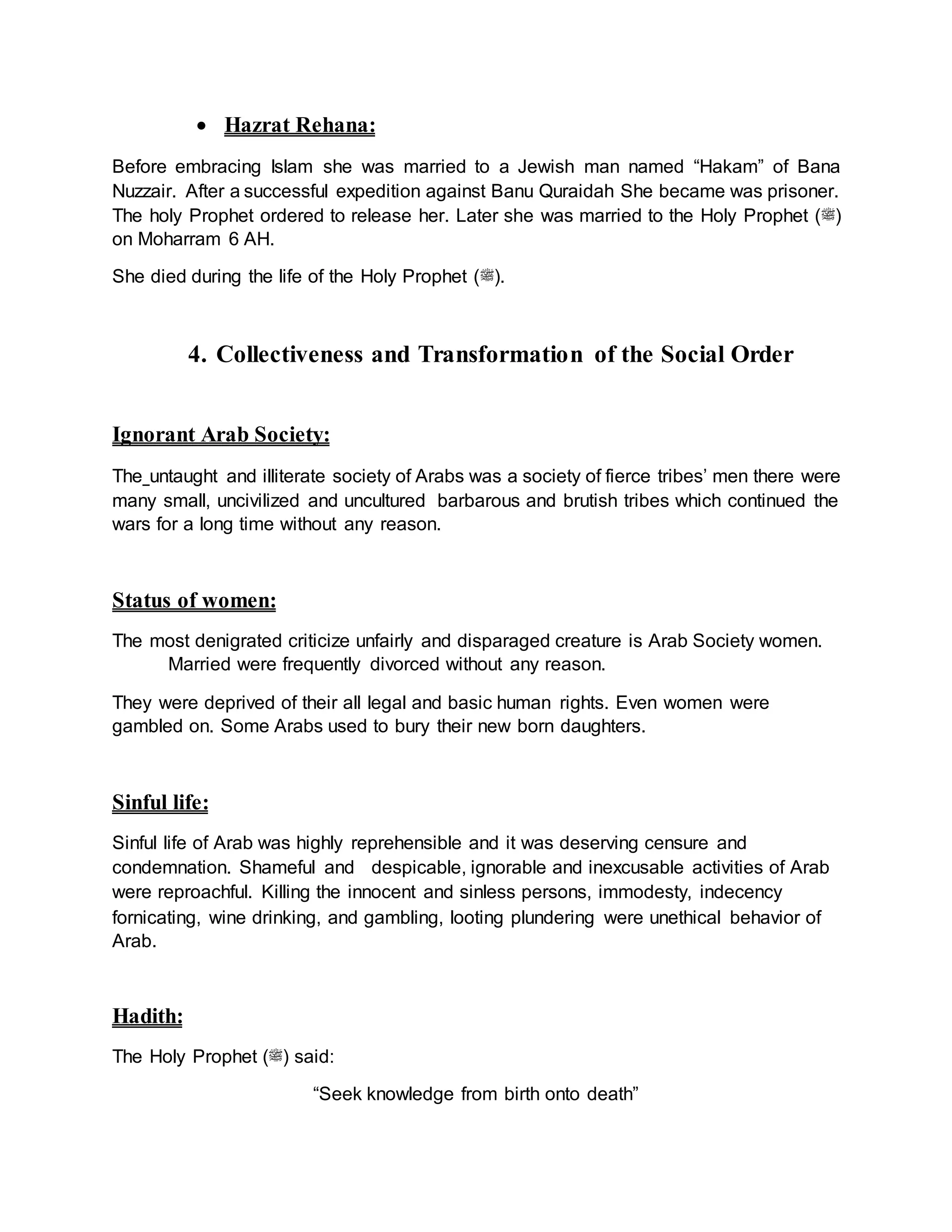 Hazrat Rehana:
Before embracing Islam she was married to a Jewish man named “Hakam” of Bana
Nuzzair. After a successful expedition against Banu Quraidah She became was prisoner.
The holy Prophet ordered to release her. Later she was married to the Holy Prophet (‫)ﷺ‬
on Moharram 6 AH.
She died during the life of the Holy Prophet (‫.)ﷺ‬
4. Collectiveness and Transformation of the Social Order
Ignorant Arab Society:
The untaught and illiterate society of Arabs was a society of fierce tribes’ men there were
many small, uncivilized and uncultured barbarous and brutish tribes which continued the
wars for a long time without any reason.
Status of women:
The most denigrated criticize unfairly and disparaged creature is Arab Society women.
Married were frequently divorced without any reason.
They were deprived of their all legal and basic human rights. Even women were
gambled on. Some Arabs used to bury their new born daughters.
Sinful life:
Sinful life of Arab was highly reprehensible and it was deserving censure and
condemnation. Shameful and despicable, ignorable and inexcusable activities of Arab
were reproachful. Killing the innocent and sinless persons, immodesty, indecency
fornicating, wine drinking, and gambling, looting plundering were unethical behavior of
Arab.
Hadith:
The Holy Prophet (‫)ﷺ‬ said:
“Seek knowledge from birth onto death”
 