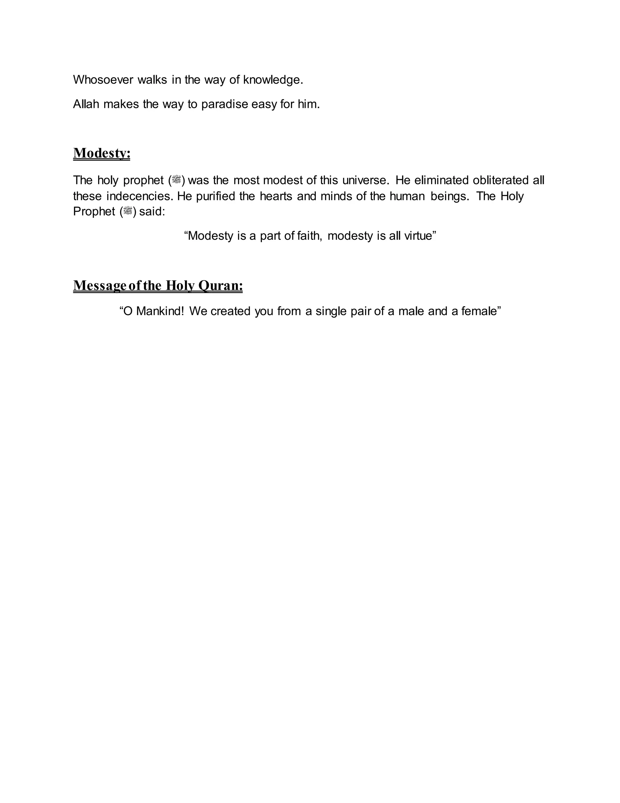 Whosoever walks in the way of knowledge.
Allah makes the way to paradise easy for him.
Modesty:
The holy prophet (‫)ﷺ‬ was the most modest of this universe. He eliminated obliterated all
these indecencies. He purified the hearts and minds of the human beings. The Holy
Prophet (‫)ﷺ‬ said:
“Modesty is a part of faith, modesty is all virtue”
Messageofthe Holy Quran:
“O Mankind! We created you from a single pair of a male and a female”
 