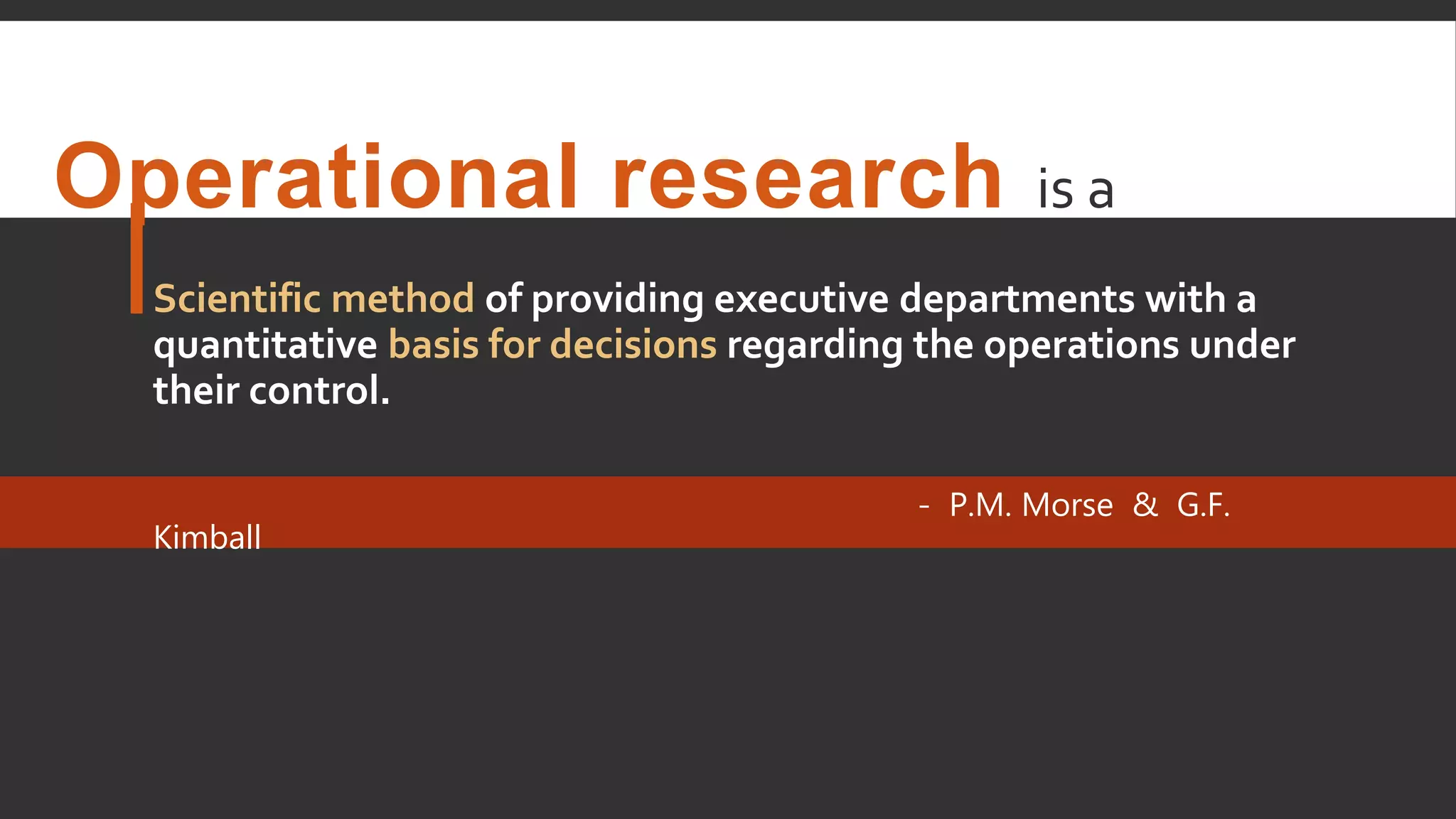 Operational research is a
Scientific method of providing executive departments with a
quantitative basis for decisions regarding the operations under
their control.
- P.M. Morse & G.F.
Kimball
 