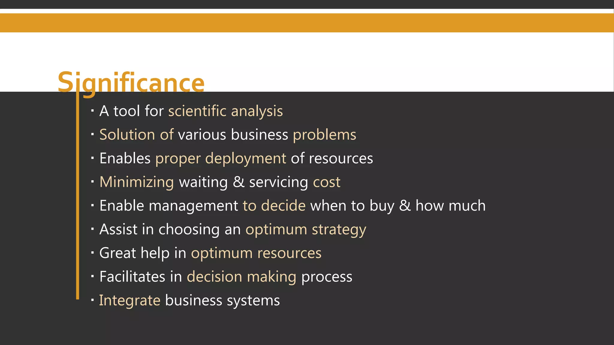 Significance
 A tool for scientific analysis
 Solution of various business problems
 Enables proper deployment of resources
 Minimizing waiting & servicing cost
 Enable management to decide when to buy & how much
 Assist in choosing an optimum strategy
 Great help in optimum resources
 Facilitates in decision making process
 Integrate business systems
 