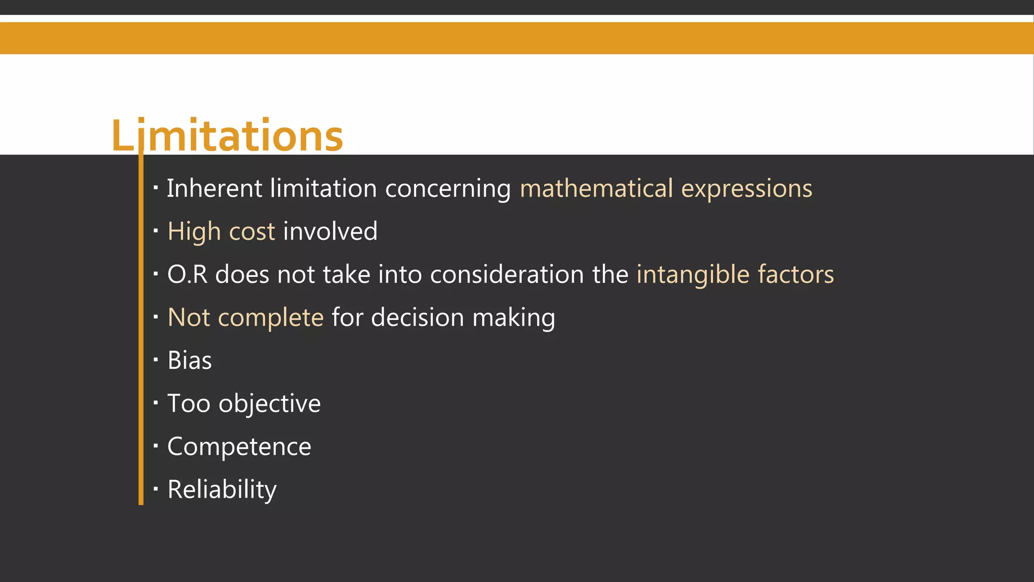 Limitations
 Inherent limitation concerning mathematical expressions
 High cost involved
 O.R does not take into consideration the intangible factors
 Not complete for decision making
 Bias
 Too objective
 Competence
 Reliability
 