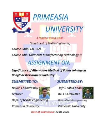 PRIMEASIA
UNIVERSITY
a mission with a vision
Department of Textile Engineering
Course Code: TXE-309
Course Title: Garments Manufacturing Technology-//
ASSIGNMENT ON:
Significanceof Alternative Method of Fabric Joining on
Bangladeshi Garments industry.
Noyon Chandra Roy Jafrul Fahid Khan
Lecturer ID: 173-016-041
Dept. of textile engineering Dept. of textile engineering
Primeasia University Primeasia University
Date of Submission: 22-04-2020
 