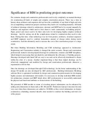 Significance of BIM in predicting project outcomes
For centuries design and construction professionals used to rely completely on manual drawings
for constructing all kinds of simple and complex construction projects. There was a time in
history when architects and engineers did not have the availability of any kind of high end tools
for accomplishing construction projects and hence they had to do everything manually. All kinds
of technical drawings related to architecture, structure and MEP had to be created manually by
architects and engineers which used to force them to work continuously on building projects.
Paper, pencil and eraser used to be their only tools for developing highly complex technical
drawings. And for sorting out all the complications related to construction they used to refer
them. During that time, when technology was far from picture, architects, structural engineers
and MEP engineers used to confront tremendous amount of change orders during onsite
construction. And this ultimately used to increase the cost of the construction project to a large
extent.
But when Building Information Modeling and CAD technology appeared in Architecture
Engineering and Construction industry it changed the entire scenario. Design and construction
professionals started to develop digital drawings for architecture, structure and MEP disciplines,
which helped in increasing their productivity and ultimately the efficiency of building projects.
Drawings developed with AutoCAD are easy to use and can be effectively distributed to clients
within the click of a mouse. Another important thing is that these digital drawings can be
effectively manipulated and modified by design and construction professionals whenever a
requirement is felt for that.
Once the drawings are developed through CAD technology, for the better understanding of the
design 3D models are also developed by AEC professionals. Building Information Modeling
software Revit is optimized worldwide by design and construction professionals for developing
highly accurate and information rich models. It is necessary to develop individual BIM models
for architecture, structure and MEP which allow AEC professionals to successfully understand
the physical and functional attributes or characteristics of the building.
The potential of BIM models in terms of revealing project information can be enhanced by
adding extra dimensions to them such as 4D, 5D and 6D. Prediction of project outcomes become
very easy when these dimensions are added to 3D BIM, as they reveal information on design,
construction, scheduling, material takeoffs, time needed to construct the building and total cost
of the project.
 