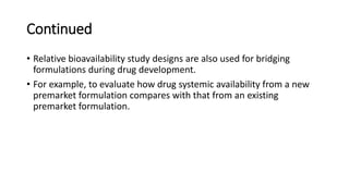 Continued
• Relative bioavailability study designs are also used for bridging
formulations during drug development.
• For example, to evaluate how drug systemic availability from a new
premarket formulation compares with that from an existing
premarket formulation.
 