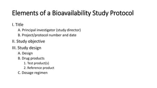 Elements of a Bioavailability Study Protocol
I. Title
A. Principal investigator (study director)
B. Project/protocol number and date
II. Study objective
III. Study design
A. Design
B. Drug products
1. Test product(s)
2. Reference product
C. Dosage regimen
 