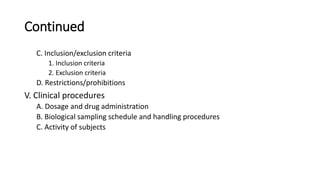 Continued
C. Inclusion/exclusion criteria
1. Inclusion criteria
2. Exclusion criteria
D. Restrictions/prohibitions
V. Clinical procedures
A. Dosage and drug administration
B. Biological sampling schedule and handling procedures
C. Activity of subjects
 