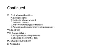 Continued
VI. Ethical considerations
A. Basic principles
B. Institutional review board
C. Informed consent
D. Indications for subject withdrawal
E. Adverse reactions and emergency procedures
VII. Facilities
VIII. Data analysis
A. Analytical validation procedure
B. Statistical treatment of data
IX. Drug accountability
X. Appendix
 