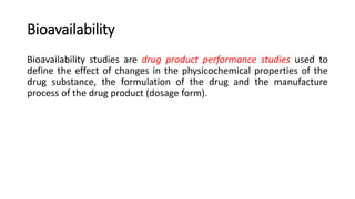 Bioavailability
Bioavailability studies are drug product performance studies used to
define the effect of changes in the physicochemical properties of the
drug substance, the formulation of the drug and the manufacture
process of the drug product (dosage form).
 