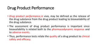 Drug Product Performance
• Drug product performance,in vivo, may be defined as the release of
the drug substance from the drug product leading to bioavailability of
the drug substance.
• The assessment of drug product performance is important since
bioavailability is related both to the pharmacodynamic response and
to adverse events.
• Thus, performance tests relate the quality of a drug product to clinical
safety and efficacy.
 