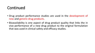 Continued
• Drug product performance studies are used in the development of
new and generic drug products.
• Bioavailability is one aspect of drug product quality that links the in
vivo performance of a new drug product to the original formulation
that was used in clinical safety and efficacy studies.
 