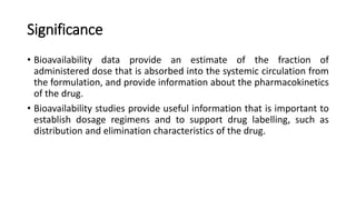 Significance
• Bioavailability data provide an estimate of the fraction of
administered dose that is absorbed into the systemic circulation from
the formulation, and provide information about the pharmacokinetics
of the drug.
• Bioavailability studies provide useful information that is important to
establish dosage regimens and to support drug labelling, such as
distribution and elimination characteristics of the drug.
 