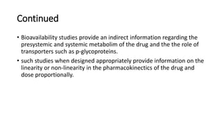 Continued
• Bioavailability studies provide an indirect information regarding the
presystemic and systemic metabolim of the drug and the the role of
transporters such as p-glycoproteins.
• such studies when designed appropriately provide information on the
linearity or non-linearity in the pharmacokinectics of the drug and
dose proportionally.
 