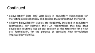 Continued
• Bioavailability data play vital roles in regulatory submissions for
marketing approval of new and generic drugs throughout the world.
• Relative bioavailability studies are frequently included in regulatory
submissions. For example, the FDA recommends that new drug
developers routinely use an oral solution as the reference for a new
oral formulation, for the purpose of assessing how formulation
impacts bioavailability.
 
