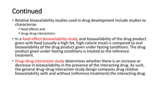 Continued
• Relative bioavailability studies used in drug development include studies to
characterize
food effects and
drug–drug interactions.
• In a food-effect bioavailability study, oral bioavailability of the drug product
given with food (usually a high-fat, high-calorie meal) is compared to oral
bioavailability of the drug product given under fasting conditions. The drug
product given under fasting conditions is treated as the reference
treatment.
• Drug–drug interaction study determines whether there is an increase or
decrease in bioavailability in the presence of the interacting drug. As such,
the general drug–drug interaction study design compares drug relative
bioavailability with and without (reference treatment) the interacting drug.
 