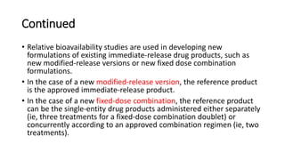 Continued
• Relative bioavailability studies are used in developing new
formulations of existing immediate-release drug products, such as
new modified-release versions or new fixed dose combination
formulations.
• In the case of a new modified-release version, the reference product
is the approved immediate-release product.
• In the case of a new fixed-dose combination, the reference product
can be the single-entity drug products administered either separately
(ie, three treatments for a fixed-dose combination doublet) or
concurrently according to an approved combination regimen (ie, two
treatments).
 