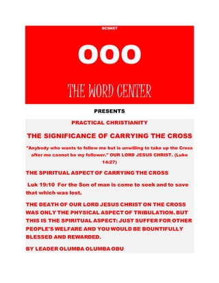 BCSNET
OOO
THE WORD CENTER
PRESENTS
PRACTICAL CHRISTIANITY
THE SIGNIFICANCE OF CARRYING THE CROSS
“Anybody who wants to follow me but is unwilling to
take up the Cross after me cannot be my follower.”
OUR LORD JESUS CHRIST. (Luke 14:27)
THE SPIRITUAL ASPECT OF CARRYING THE CROSS
Luk 19:10 For the Son of man is come to seek and
to save that which was lost.
Php 1:29 For unto you it is given in the behalf of
Christ, not only to believe on him, but also to suffer
for his sake;
Php 1:30 Having the same conflict which ye saw in
me, and now hear to be in me.
 